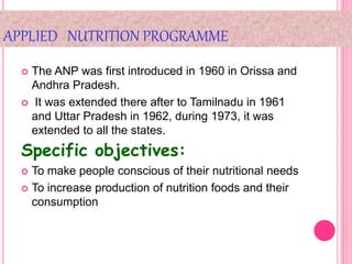 APPLIED NUTRITION PROGRAMME
 The ANP was first introduced in 1960 in Orissa and
Andhra Pradesh.
 It was extended there after to Tamilnadu in 1961
and Uttar Pradesh in 1962, during 1973, it was
extended to all the states.
Specific objectives:
 To make people conscious of their nutritional needs
 To increase production of nutrition foods and their
consumption
 