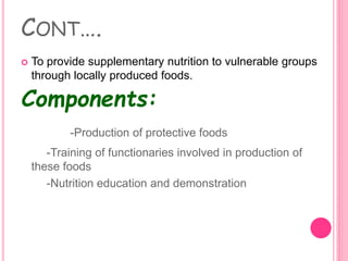 CONT….
 To provide supplementary nutrition to vulnerable groups
through locally produced foods.
Components:
-Production of protective foods
-Training of functionaries involved in production of
these foods
-Nutrition education and demonstration
 