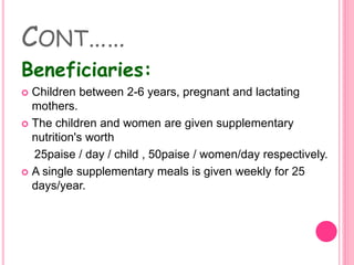 CONT……
Beneficiaries:
 Children between 2-6 years, pregnant and lactating
mothers.
 The children and women are given supplementary
nutrition's worth
25paise / day / child , 50paise / women/day respectively.
 A single supplementary meals is given weekly for 25
days/year.
 