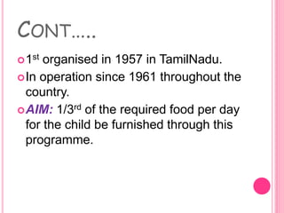 CONT…..
1st organised in 1957 in TamilNadu.
In operation since 1961 throughout the
country.
AIM: 1/3rd of the required food per day
for the child be furnished through this
programme.
 