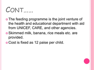 CONT……
 The feeding programme is the joint venture of
the health and educational department with aid
from UNICEF, CARE, and other agencies.
 Skimmed milk, banana, rice meals etc. are
provided.
 Cost is fixed as 12 paise per child.
 