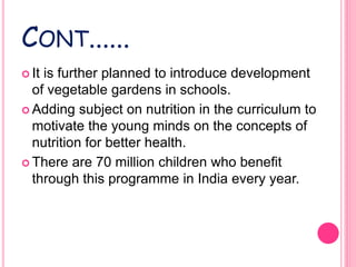 CONT......
 It is further planned to introduce development
of vegetable gardens in schools.
 Adding subject on nutrition in the curriculum to
motivate the young minds on the concepts of
nutrition for better health.
 There are 70 million children who benefit
through this programme in India every year.
 