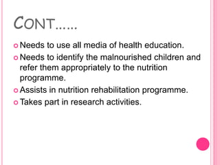 CONT……
 Needs to use all media of health education.
 Needs to identify the malnourished children and
refer them appropriately to the nutrition
programme.
 Assists in nutrition rehabilitation programme.
 Takes part in research activities.
 