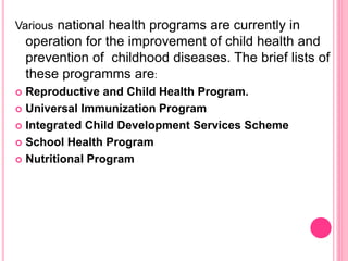 Various national health programs are currently in
operation for the improvement of child health and
prevention of childhood diseases. The brief lists of
these programms are:
 Reproductive and Child Health Program.
 Universal Immunization Program
 Integrated Child Development Services Scheme
 School Health Program
 Nutritional Program
 