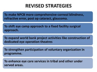 REVISED STRATEGIES
To make NPCB more comprehensive-corneal blindness,
refractive error, post op cataract, glaucoma.
To shift eye camp approach to a fixed facility surgical
approach.
To expand world bank project activities like construction of
dedicated eye operation theatres
To strengthen participation of voluntary organization in
programme.
To enhance eye care services in tribal and other under
served areas.
 