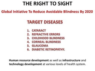 THE RIGHT TO SIGHT
Global Initiative To Reduce Avoidable Blindness By 2020
Human resource development as well as infrastructure and
technology development at various levels of health system.
 