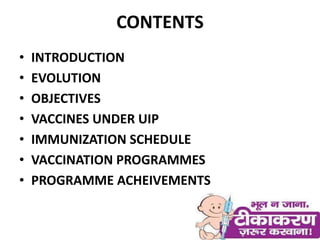 CONTENTS
• INTRODUCTION
• EVOLUTION
• OBJECTIVES
• VACCINES UNDER UIP
• IMMUNIZATION SCHEDULE
• VACCINATION PROGRAMMES
• PROGRAMME ACHEIVEMENTS
 