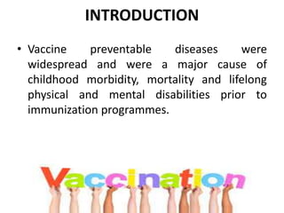 INTRODUCTION
• Vaccine preventable diseases were
widespread and were a major cause of
childhood morbidity, mortality and lifelong
physical and mental disabilities prior to
immunization programmes.
 