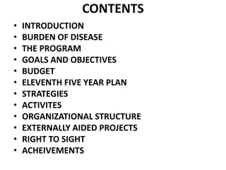 CONTENTS
• INTRODUCTION
• BURDEN OF DISEASE
• THE PROGRAM
• GOALS AND OBJECTIVES
• BUDGET
• ELEVENTH FIVE YEAR PLAN
• STRATEGIES
• ACTIVITES
• ORGANIZATIONAL STRUCTURE
• EXTERNALLY AIDED PROJECTS
• RIGHT TO SIGHT
• ACHEIVEMENTS
 
