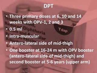 DPT
• Three primary doses at 6, 10 and 14
weeks with OPV-1, 2 and 3
• 0.5 ml
• Intra-muscular
• Antero-lateral side of mid-thigh
• One booster at 16-24 m with OPV booster
(antero-lateral side of mid-thigh) and
second booster at 5-6 years (upper arm)
 