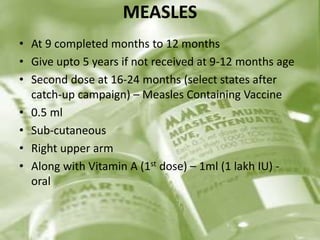MEASLES
• At 9 completed months to 12 months
• Give upto 5 years if not received at 9-12 months age
• Second dose at 16-24 months (select states after
catch-up campaign) – Measles Containing Vaccine
• 0.5 ml
• Sub-cutaneous
• Right upper arm
• Along with Vitamin A (1st dose) – 1ml (1 lakh IU) -
oral
 