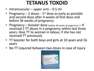 TETANUS TOXOID
• Intramuscular – upper arm – 0.5 ml
• Pregnancy – 2 doses - 1st dose as early as possible
and second dose after 4 weeks of first dose and
before 36 weeks of pregnancy
• Pregnancy – booster dose (before 36 weeks of pregnancy) – If
received 2 TT doses in a pregnancy within last three
years. Give TT to woman in labour, if she has not
received TT previously
• TT booster for both boys and girls at 10 years and 16
years
• No TT required between two doses in case of injury
 