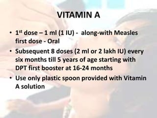 VITAMIN A
• 1st dose – 1 ml (1 IU) - along-with Measles
first dose - Oral
• Subsequent 8 doses (2 ml or 2 lakh IU) every
six months till 5 years of age starting with
DPT first booster at 16-24 months
• Use only plastic spoon provided with Vitamin
A solution
 