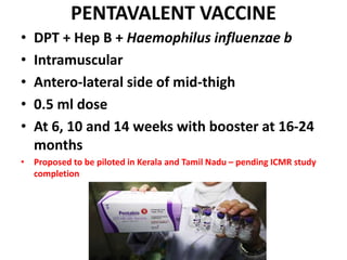 PENTAVALENT VACCINE
• DPT + Hep B + Haemophilus influenzae b
• Intramuscular
• Antero-lateral side of mid-thigh
• 0.5 ml dose
• At 6, 10 and 14 weeks with booster at 16-24
months
• Proposed to be piloted in Kerala and Tamil Nadu – pending ICMR study
completion
 