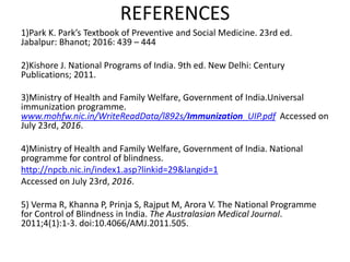 REFERENCES
1)Park K. Park’s Textbook of Preventive and Social Medicine. 23rd ed.
Jabalpur: Bhanot; 2016: 439 – 444
2)Kishore J. National Programs of India. 9th ed. New Delhi: Century
Publications; 2011.
3)Ministry of Health and Family Welfare, Government of India.Universal
immunization programme.
www.mohfw.nic.in/WriteReadData/l892s/Immunization_UIP.pdf Accessed on
July 23rd, 2016.
4)Ministry of Health and Family Welfare, Government of India. National
programme for control of blindness.
http://npcb.nic.in/index1.asp?linkid=29&langid=1
Accessed on July 23rd, 2016.
5) Verma R, Khanna P, Prinja S, Rajput M, Arora V. The National Programme
for Control of Blindness in India. The Australasian Medical Journal.
2011;4(1):1-3. doi:10.4066/AMJ.2011.505.
 