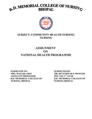SUBJECT: COMMUNITY HEALTH NURSING
NURSING
ASSIGNMENT
ON
NATIONAL HEALTH PROGRAMME
SUBMITTED TO - SUBMITTED BY-
MRS. MALLIKA ROY MR. DEVESHWAR P. DWIVEDI
ASSISTANT PROFESSOR MSC NSG 1ST
YEAR
R.D. MEMORIAL COLLEGE OF R.D. MEMORIAL COLLEGE OF
NURSING, BHOPAL NURSING,BHOPAL
 