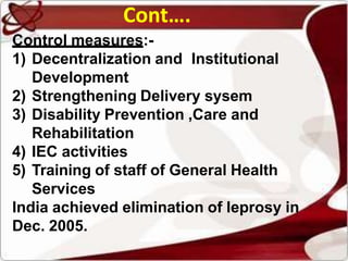 Control measures:-
1) Decentralization and Institutional
Development
2) Strengthening Delivery sysem
3) Disability Prevention ,Care and
Rehabilitation
4) IEC activities
5) Training of staff of General Health
Services
India achieved elimination of leprosy in
Dec. 2005.
Cont….
 