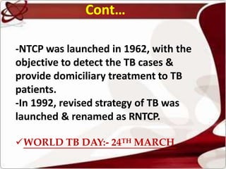 Cont…
-NTCP was launched in 1962, with the
objective to detect the TB cases &
provide domiciliary treatment to TB
patients.
-In 1992, revised strategy of TB was
launched & renamed as RNTCP.
WORLD TB DAY:- 24TH MARCH
 