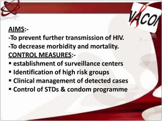 AIMS:-
-To prevent further transmission of HIV.
-To decrease morbidity and mortality.
CONTROL MEASURES:-
 establishment of surveillance centers
 Identification of high risk groups
 Clinical management of detected cases
 Control of STDs & condom programme
 