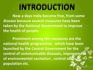 INTRODUCTION
Now a days India become free, from some
disease because several measures have been
taken by the National Government to improve
the health of people.
Prominent among this measures are the
national health programmes , which have been
launched by the Central Government for the
control of communicable diseases, improvement
of environmental sanitation , control of
population etc.
 