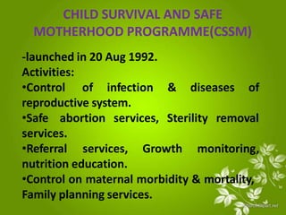 CHILD SURVIVAL AND SAFE
MOTHERHOOD PROGRAMME(CSSM)
-launched in 20 Aug 1992.
Activities:
•Control of infection & diseases of
reproductive system.
•Safe abortion services, Sterility removal
services.
•Referral services, Growth monitoring,
nutrition education.
•Control on maternal morbidity & mortality,
Family planning services.
 