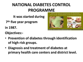 NATIONAL DIABETES CONTROL
PROGRAMME
It was started during
7th five year program
in 1987.
Objectives:-
• Prevention of diabetes through identification
of high risk groups.
• Diagnosis and treatment of diabetes at
primary health care centers and district level.
 