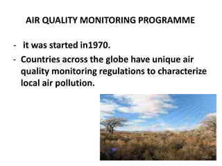 AIR QUALITY MONITORING PROGRAMME
- it was started in1970.
- Countries across the globe have unique air
quality monitoring regulations to characterize
local air pollution.
 