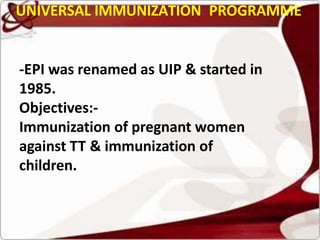 UNIVERSAL IMMUNIZATION PROGRAMME
-EPI was renamed as UIP & started in
1985.
Objectives:-
Immunization of pregnant women
against TT & immunization of
children.
 