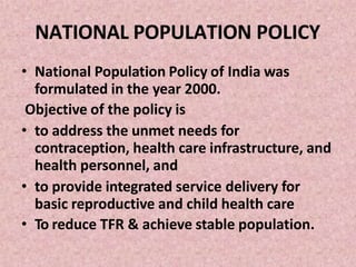 NATIONAL POPULATION POLICY
• National Population Policy of India was
formulated in the year 2000.
Objective of the policy is
• to address the unmet needs for
contraception, health care infrastructure, and
health personnel, and
• to provide integrated service delivery for
basic reproductive and child health care
• To reduce TFR & achieve stable population.
 
