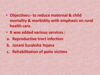 • Objectives:- to reduce maternal & child
mortality & morbidity with emphasis on rural
health care.
• It was added various services :
a. Reproductive tract infection
b. Janani Suraksha Yojana
c. Rehabilitation of polio victims
 