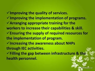Improving the quality of services.
Improving the implementation of programs.
Arranging appropriate training for the
workers to increase their capabilities & skill.
Ensuring the supply of required resources for
the implementation of program.
Increasing the awareness about NHPs
through IEC activities.
Filling the gap between infrastructure & the
health personnel.
 
