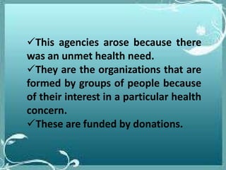 This agencies arose because there
was an unmet health need.
They are the organizations that are
formed by groups of people because
of their interest in a particular health
concern.
These are funded by donations.
 