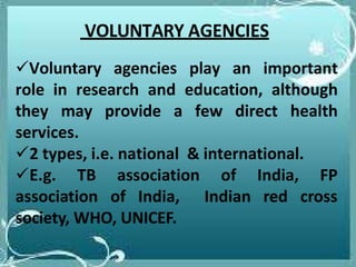 Voluntary agencies play an important
role in research and education, although
they may provide a few direct health
services.
2 types, i.e. national & international.
E.g. TB association
association of India,
of
Indian
India, FP
red cross
society, WHO, UNICEF.
VOLUNTARY AGENCIES
 