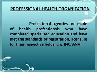 PROFESSIONAL HEALTH ORGANIZATION
Professional agencies are made
of health professionals who have
completed specialized education and have
met the standards of registration, licensure
for their respective fields. E.g. INC, ANA.
 