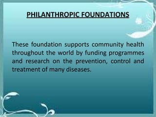 PHILANTHROPIC FOUNDATIONS
These foundation supports community health
throughout the world by funding programmes
and research on the prevention, control and
treatment of many diseases.
 