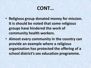 CONT…
• Religious group donated money for mission.
It is should be noted that some religious
groups have hindered the work of
community health workers.
• Almost every community in the country can
provide an example where a religious
organization has protected the offering of a
school district’s sex education programme.
 