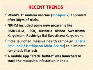 RECENT TRENDS
World’s 1st malaria vaccine (mosquirix) approved
after 30yrs of trials.
NRHM included some new programs like
RMNCH+A, JSSK, Rashtria Kishor Swasthaya
Karyakram, Rashtriya Bal Swasthaya Karyakram.
India launched massive health campaign (Filaria
Free India/ Hathipaon Mukt Bharat) to eliminate
lymphatic filariasis.
A mobile app “TrackTheBite” was launched to
track the mosquito infestation in India.
 