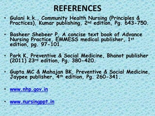 REFERENCES
• Gulani k.k., Community Health Nursing (Principles &
Practices), Kumar publishing, 2nd edition, Pg. 643-750.
• Basheer Shebeer P, A concise text book of Advance
Nursing Practice, EMMESS medical publisher, 1st
edition, pg. 97-101.
• Park K, Preventive & Social Medicine, Bhanot publisher
(2011) 23rd edition, Pg. 380-420.
• Gupta MC & Mahajan BK, Preventive & Social Medicine,
Jaypee publisher, 4th edition, Pg. 260-341.
• www.nhp.gov.in
• www.nursingppt.in
•
 