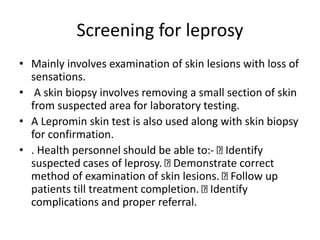 Screening for leprosy
• Mainly involves examination of skin lesions with loss of
sensations.
• A skin biopsy involves removing a small section of skin
from suspected area for laboratory testing.
• A Lepromin skin test is also used along with skin biopsy
for confirmation.
• . Health personnel should be able to:- Identify
suspected cases of leprosy. Demonstrate correct
method of examination of skin lesions. Follow up
patients till treatment completion. Identify
complications and proper referral.
 