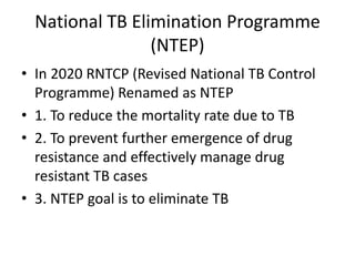 National TB Elimination Programme
(NTEP)
• In 2020 RNTCP (Revised National TB Control
Programme) Renamed as NTEP
• 1. To reduce the mortality rate due to TB
• 2. To prevent further emergence of drug
resistance and effectively manage drug
resistant TB cases
• 3. NTEP goal is to eliminate TB
 