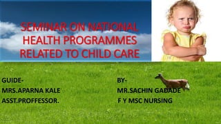 SEMINAR ON NATIONAL
HEALTH PROGRAMMES
RELATED TO CHILD CARE
GUIDE- BY-
MRS.APARNA KALE MR.SACHIN GADADE
ASST.PROFFESSOR. F Y MSC NURSING
 