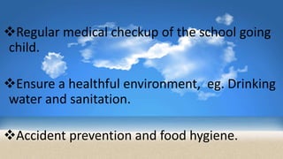 Regular medical checkup of the school going
child.
Ensure a healthful environment, eg. Drinking
water and sanitation.
Accident prevention and food hygiene.
 