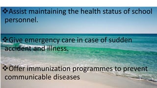 Assist maintaining the health status of school
personnel.
Give emergency care in case of sudden
accident and illness.
Offer immunization programmes to prevent
communicable diseases
 