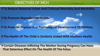 OBJECTIVES OF MCH
To Reduce Maternal Infant And Chilhood Mortality And Morbidity.
To Promote Reproductive Health.
To Promote Physical And Psychological Development Of Children.
The Health Of The Child Is Similarly Linked With Mothers Health.
Certain Diseases Inflicting The Mother During Pregnacy Can Have
That Deterious Effect On The Health Of The Fetus.
 