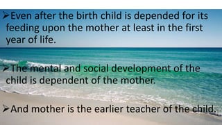 Even after the birth child is depended for its
feeding upon the mother at least in the first
year of life.
The mental and social development of the
child is dependent of the mother.
And mother is the earlier teacher of the child.
 