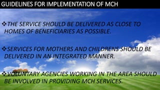 GUIDELINES FOR IMPLEMENTATION OF MCH
THE SERVICE SHOULD BE DELIVERED AS CLOSE TO
HOMES OF BENEFICIARIES AS POSSIBLE.
SERVICES FOR MOTHERS AND CHILDRENS SHOULD BE
DELIVERED IN AN INTEGRATED MANNER.
VOLUNTARY AGENCIES WORKING IN THE AREA SHOULD
BE INVOLVED IN PROVIDING MCH SERVICES.
 