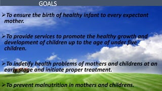 GOALS
To ensure the birth of healthy infant to every expectant
mother.
To provide services to promote the healthy growth and
development of children up to the age of under five
children.
To indetify health problems of mothers and childrens at an
early stage and initiate proper treatment.
To prevent malnutrition in mothers and childrens.
 