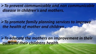 To prevent communicable and non communicable
disease in children's and mothers.
To promote family planning services to improve
the health of mother and children .
To educate the mothers an improvement in their
own and their childrens health.
 