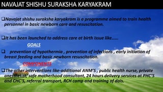 NAVAJAT SHISHU SURAKSHA KARYAKRAM
Navajat shishu suraksha karyakram is a programme aimed to train health
personnel in basic newborn care and resuscitation.
It has been launched to address care at birth issue like……
GOALS
 prevention of hypothermia , prevention of infections , early initiation of
breast feeding and basic newborn resuscitation.
COMPONENTS
The other interventions like-additional ANM’S , public health nurse, private
anesthetist, safe motherhood consultant, 24 hours delivery services at PHC’S
and CHC’S, referral transport, RCH camp and training of dais.
 