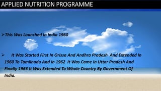 APPLIED NUTRITION PROGRAMME
This Was Launched In India 1960
 It Was Started First In Orissa And Andhra Pradesh And Extended In
1960 To Tamilnadu And In 1962 It Was Came In Uttar Pradesh And
Finally 1963 It Was Extended To Whole Country By Government Of
India.
 